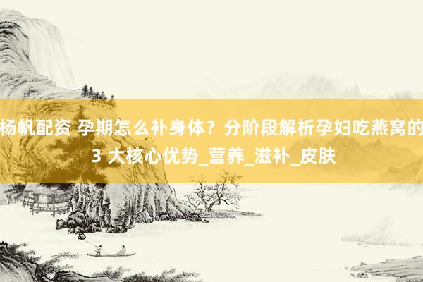 杨帆配资 孕期怎么补身体？分阶段解析孕妇吃燕窝的 3 大核心优势_营养_滋补_皮肤