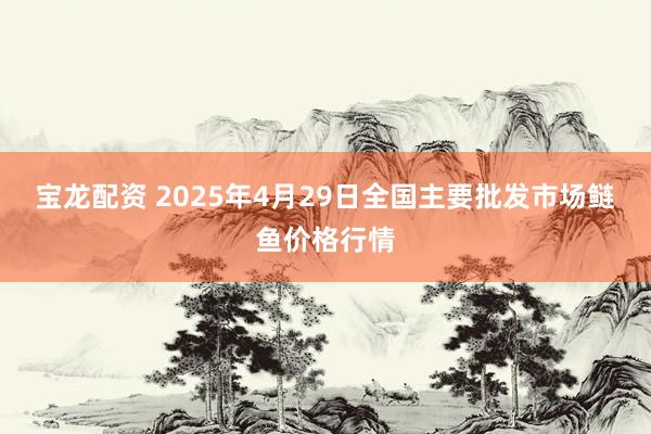 宝龙配资 2025年4月29日全国主要批发市场鲢鱼价格行情