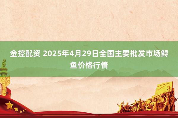 金控配资 2025年4月29日全国主要批发市场鲟鱼价格行情