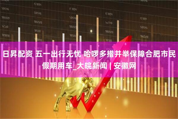 日昇配资 五一出行无忧 哈啰多措并举保障合肥市民假期用车_大皖新闻 | 安徽网