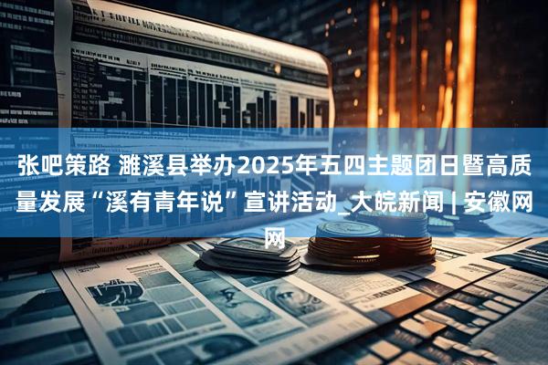张吧策路 濉溪县举办2025年五四主题团日暨高质量发展“溪有青年说”宣讲活动_大皖新闻 | 安徽网