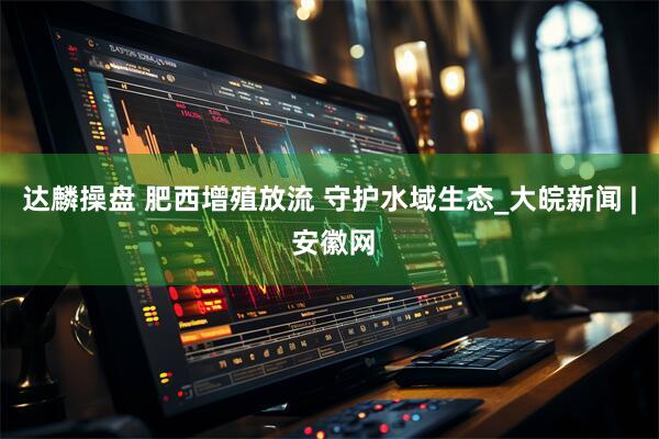 达麟操盘 肥西增殖放流 守护水域生态_大皖新闻 | 安徽网