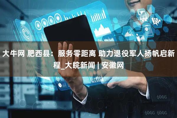 大牛网 肥西县：服务零距离 助力退役军人扬帆启新程_大皖新闻 | 安徽网