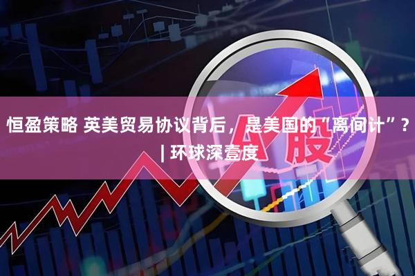 恒盈策略 英美贸易协议背后，是美国的“离间计”？ | 环球深壹度