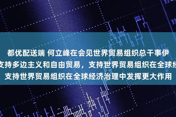 都优配送端 何立峰在会见世界贸易组织总干事伊维拉时指出：中方坚定支持多边主义和自由贸易，支持世界贸易组织在全球经济治理中发挥更大作用