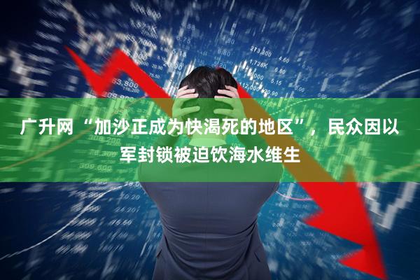 广升网 “加沙正成为快渴死的地区”，民众因以军封锁被迫饮海水维生