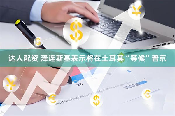 达人配资 泽连斯基表示将在土耳其“等候”普京
