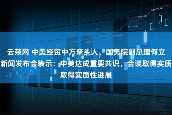 云燚网 中美经贸中方牵头人、国务院副总理何立峰出席新闻发布会表示：中美达成重要共识，会谈取得实质性进展
