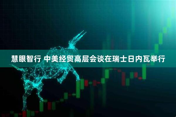 慧眼智行 中美经贸高层会谈在瑞士日内瓦举行