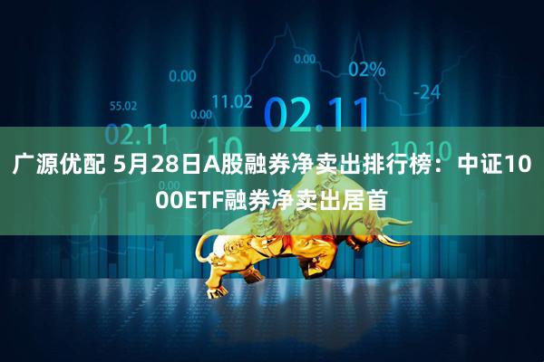 广源优配 5月28日A股融券净卖出排行榜：中证1000ETF融券净卖出居首
