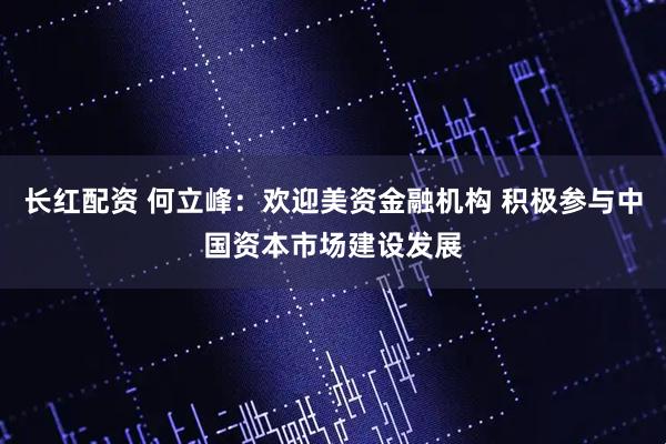 长红配资 何立峰：欢迎美资金融机构 积极参与中国资本市场建设发展