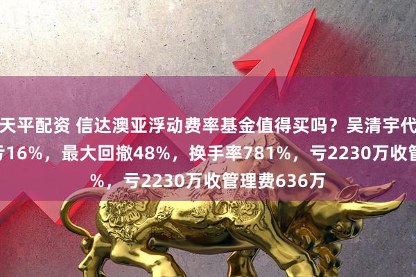 天平配资 信达澳亚浮动费率基金值得买吗？吴清宇代表作3年半亏16%，最大回撤48%，换手率781%，亏2230万收管理费636万