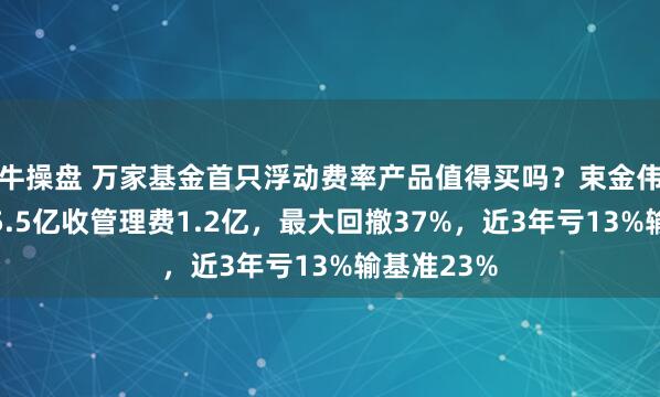 牛操盘 万家基金首只浮动费率产品值得买吗？束金伟代表作亏5.5亿收管理费1.2亿，最大回撤37%，近3年亏13%输基准23%
