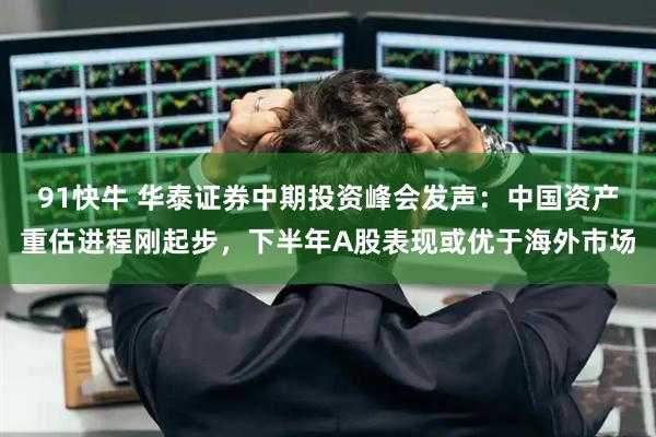 91快牛 华泰证券中期投资峰会发声：中国资产重估进程刚起步，下半年A股表现或优于海外市场
