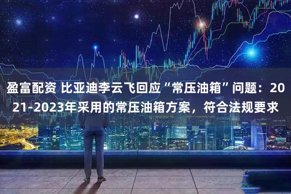 盈富配资 比亚迪李云飞回应“常压油箱”问题：2021-2023年采用的常压油箱方案，符合法规要求