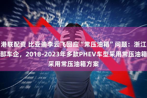 港联配资 比亚迪李云飞回应“常压油箱”问题：浙江某头部车企，2018-2023年多款PHEV车型采用常压油箱方案