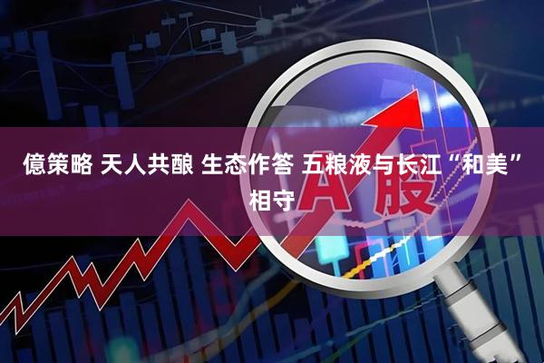 億策略 天人共酿 生态作答 五粮液与长江“和美”相守