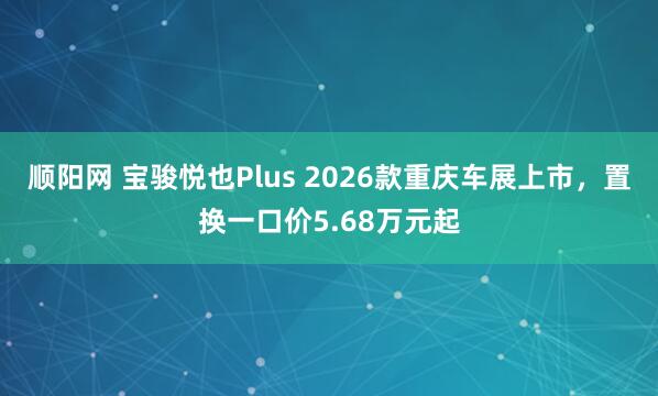 顺阳网 宝骏悦也Plus 2026款重庆车展上市，置换一口价5.68万元起