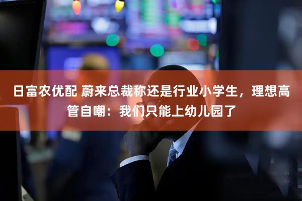 日富农优配 蔚来总裁称还是行业小学生，理想高管自嘲：我们只能上幼儿园了