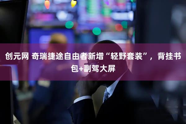 创元网 奇瑞捷途自由者新增“轻野套装”，背挂书包+副驾大屏