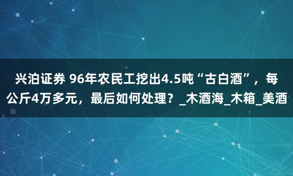 兴泊证券 96年农民工挖出4.5吨“古白酒”，每公斤4万多元，最后如何处理？_木酒海_木箱_美酒