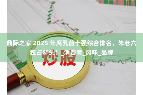 鼎际之家 2025 年腐乳前十强综合排名，朱老六独占鳌头！_消费者_风味_品牌
