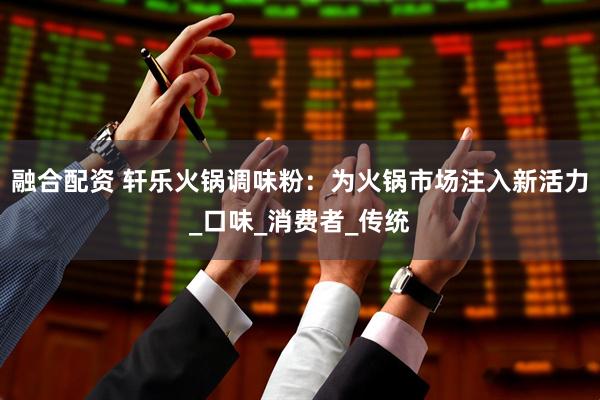 融合配资 轩乐火锅调味粉：为火锅市场注入新活力_口味_消费者_传统