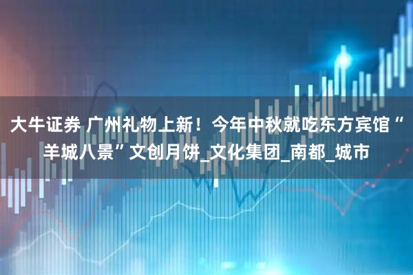 大牛证券 广州礼物上新！今年中秋就吃东方宾馆“羊城八景”文创月饼_文化集团_南都_城市