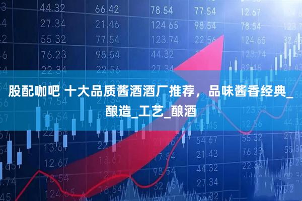 股配咖吧 十大品质酱酒酒厂推荐，品味酱香经典_酿造_工艺_酿酒