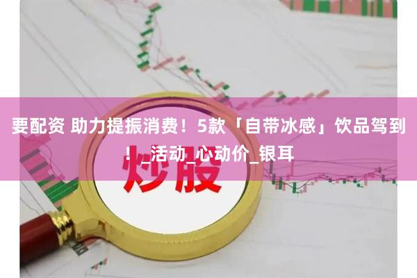 要配资 助力提振消费！5款「自带冰感」饮品驾到！_活动_心动价_银耳