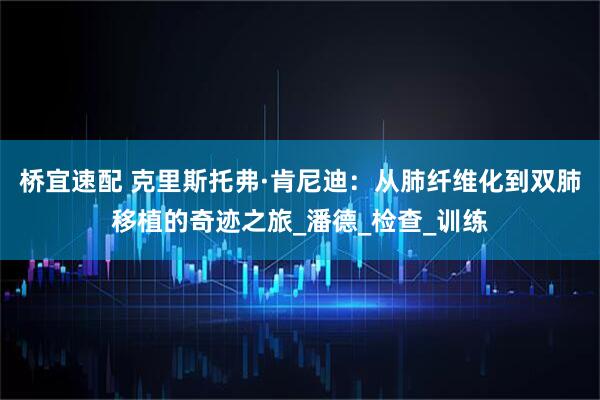 桥宜速配 克里斯托弗·肯尼迪：从肺纤维化到双肺移植的奇迹之旅_潘德_检查_训练