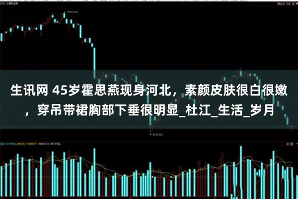 生讯网 45岁霍思燕现身河北，素颜皮肤很白很嫩，穿吊带裙胸部下垂很明显_杜江_生活_岁月