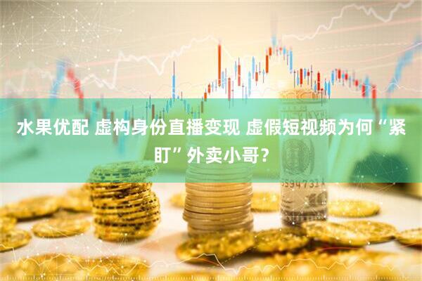 水果优配 虚构身份直播变现 虚假短视频为何“紧盯”外卖小哥？