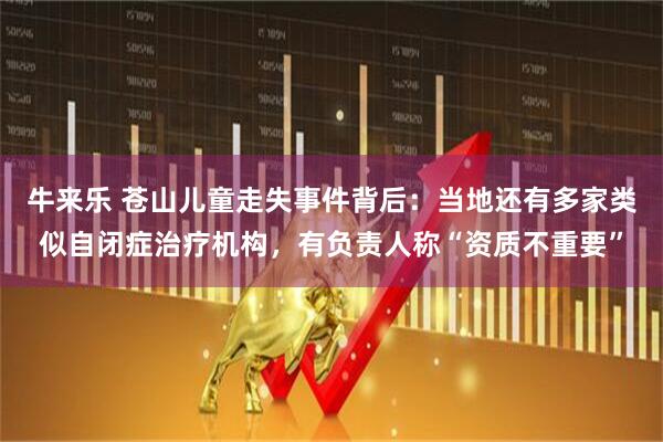 牛来乐 苍山儿童走失事件背后：当地还有多家类似自闭症治疗机构，有负责人称“资质不重要”