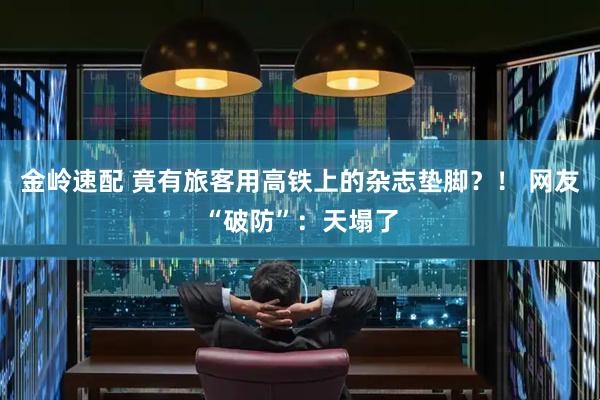 金岭速配 竟有旅客用高铁上的杂志垫脚？！ 网友“破防”：天塌了