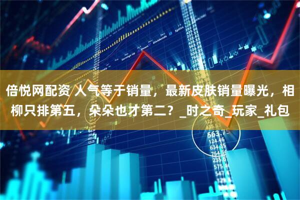 倍悦网配资 人气等于销量，最新皮肤销量曝光，相柳只排第五，朵朵也才第二？_时之奇_玩家_礼包