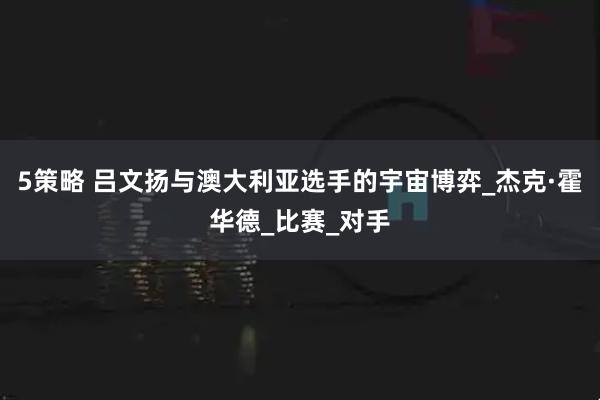 5策略 吕文扬与澳大利亚选手的宇宙博弈_杰克·霍华德_比赛_对手