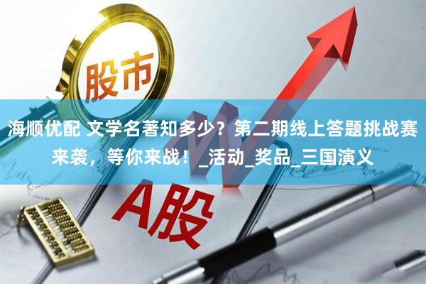 海顺优配 文学名著知多少？第二期线上答题挑战赛来袭，等你来战！_活动_奖品_三国演义