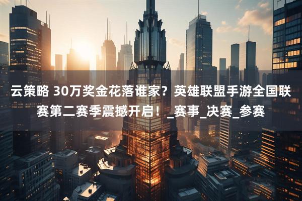 云策略 30万奖金花落谁家？英雄联盟手游全国联赛第二赛季震撼开启！_赛事_决赛_参赛