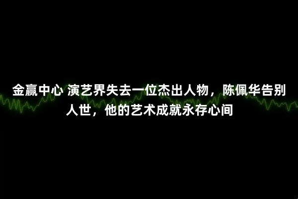 金赢中心 演艺界失去一位杰出人物，陈佩华告别人世，他的艺术成就永存心间