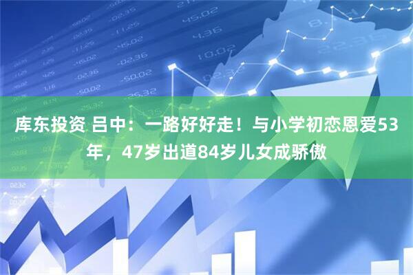 库东投资 吕中：一路好好走！与小学初恋恩爱53年，47岁出道84岁儿女成骄傲