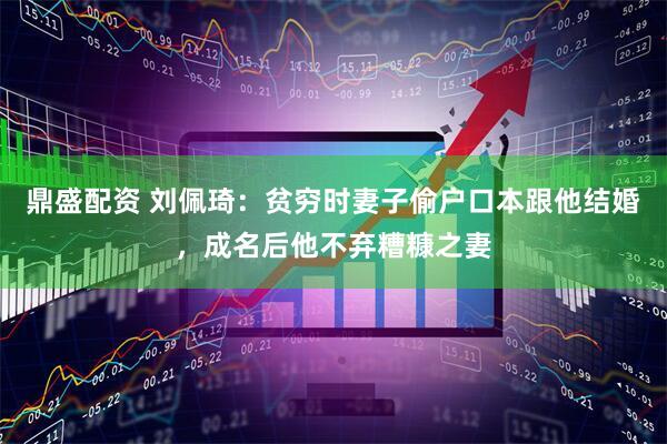 鼎盛配资 刘佩琦：贫穷时妻子偷户口本跟他结婚，成名后他不弃糟糠之妻