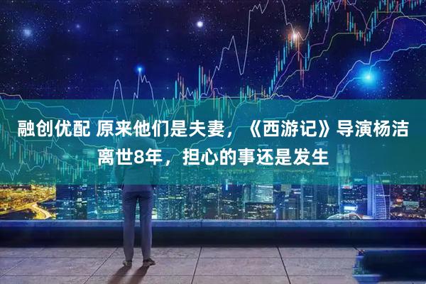 融创优配 原来他们是夫妻，《西游记》导演杨洁离世8年，担心的事还是发生