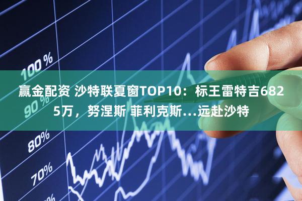 赢金配资 沙特联夏窗TOP10：标王雷特吉6825万，努涅斯 菲利克斯…远赴沙特
