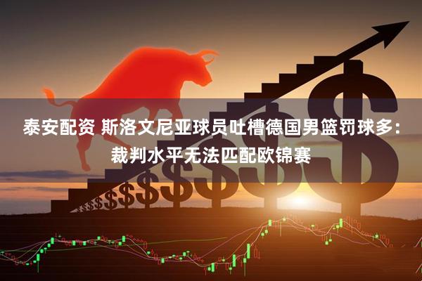 泰安配资 斯洛文尼亚球员吐槽德国男篮罚球多：裁判水平无法匹配欧锦赛