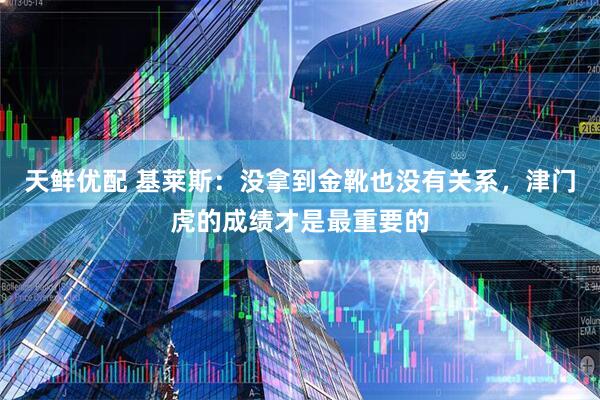 天鲜优配 基莱斯：没拿到金靴也没有关系，津门虎的成绩才是最重要的