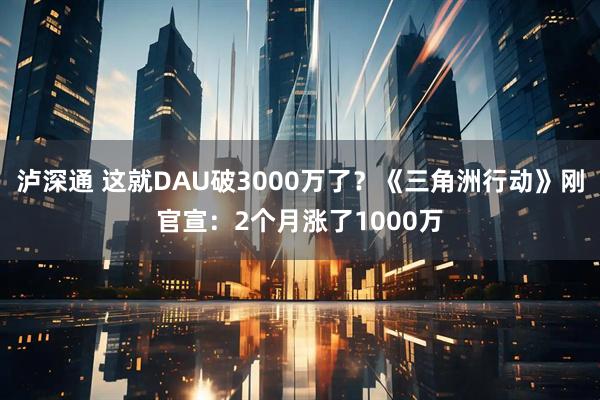 泸深通 这就DAU破3000万了？《三角洲行动》刚官宣：2个月涨了1000万