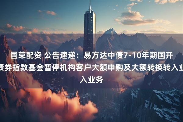 国荣配资 公告速递：易方达中债7-10年期国开行债券指数基金暂停机构客户大额申购及大额转换转入业务