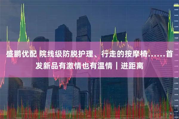 盛鹏优配 院线级防脱护理、行走的按摩椅……首发新品有激情也有温情｜进距离