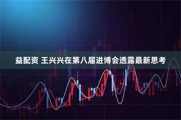 益配资 王兴兴在第八届进博会透露最新思考